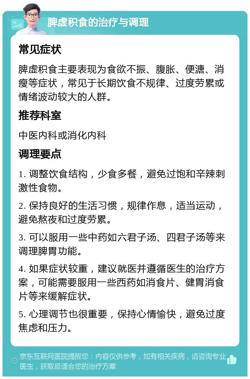 脾虚积食的治疗与调理 常见症状 脾虚积食主要表现为食欲不振、腹胀、便溏、消瘦等症状，常见于长期饮食不规律、过度劳累或情绪波动较大的人群。 推荐科室 中医内科或消化内科 调理要点 1. 调整饮食结构，少食多餐，避免过饱和辛辣刺激性食物。 2. 保持良好的生活习惯，规律作息，适当运动，避免熬夜和过度劳累。 3. 可以服用一些中药如六君子汤、四君子汤等来调理脾胃功能。 4. 如果症状较重，建议就医并遵循医生的治疗方案，可能需要服用一些西药如消食片、健胃消食片等来缓解症状。 5. 心理调节也很重要，保持心情愉快，避免过度焦虑和压力。