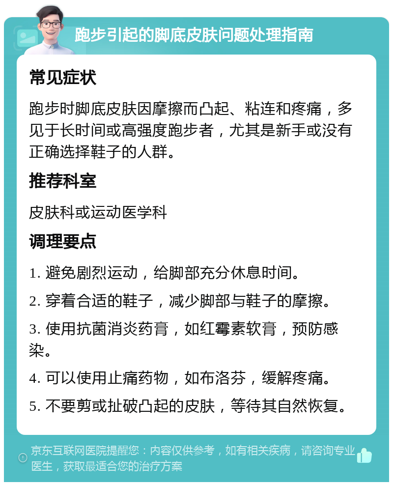 跑步引起的脚底皮肤问题处理指南 常见症状 跑步时脚底皮肤因摩擦而凸起、粘连和疼痛，多见于长时间或高强度跑步者，尤其是新手或没有正确选择鞋子的人群。 推荐科室 皮肤科或运动医学科 调理要点 1. 避免剧烈运动，给脚部充分休息时间。 2. 穿着合适的鞋子，减少脚部与鞋子的摩擦。 3. 使用抗菌消炎药膏，如红霉素软膏，预防感染。 4. 可以使用止痛药物，如布洛芬，缓解疼痛。 5. 不要剪或扯破凸起的皮肤，等待其自然恢复。