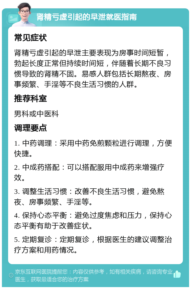 肾精亏虚引起的早泄就医指南 常见症状 肾精亏虚引起的早泄主要表现为房事时间短暂，勃起长度正常但持续时间短，伴随着长期不良习惯导致的肾精不固。易感人群包括长期熬夜、房事频繁、手淫等不良生活习惯的人群。 推荐科室 男科或中医科 调理要点 1. 中药调理：采用中药免煎颗粒进行调理，方便快捷。 2. 中成药搭配：可以搭配服用中成药来增强疗效。 3. 调整生活习惯：改善不良生活习惯，避免熬夜、房事频繁、手淫等。 4. 保持心态平衡：避免过度焦虑和压力，保持心态平衡有助于改善症状。 5. 定期复诊：定期复诊，根据医生的建议调整治疗方案和用药情况。