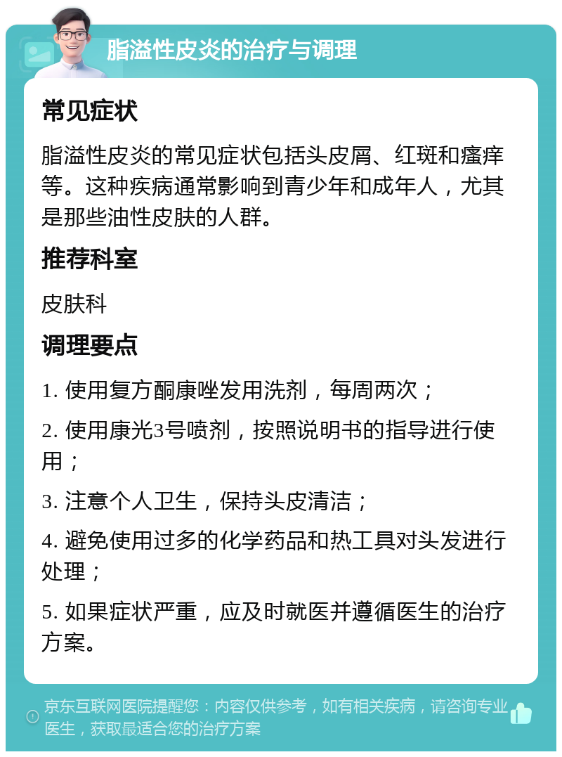 脂溢性皮炎的治疗与调理 常见症状 脂溢性皮炎的常见症状包括头皮屑、红斑和瘙痒等。这种疾病通常影响到青少年和成年人，尤其是那些油性皮肤的人群。 推荐科室 皮肤科 调理要点 1. 使用复方酮康唑发用洗剂，每周两次； 2. 使用康光3号喷剂，按照说明书的指导进行使用； 3. 注意个人卫生，保持头皮清洁； 4. 避免使用过多的化学药品和热工具对头发进行处理； 5. 如果症状严重，应及时就医并遵循医生的治疗方案。