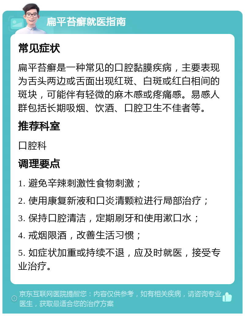 扁平苔癣就医指南 常见症状 扁平苔癣是一种常见的口腔黏膜疾病，主要表现为舌头两边或舌面出现红斑、白斑或红白相间的斑块，可能伴有轻微的麻木感或疼痛感。易感人群包括长期吸烟、饮酒、口腔卫生不佳者等。 推荐科室 口腔科 调理要点 1. 避免辛辣刺激性食物刺激； 2. 使用康复新液和口炎清颗粒进行局部治疗； 3. 保持口腔清洁，定期刷牙和使用漱口水； 4. 戒烟限酒，改善生活习惯； 5. 如症状加重或持续不退，应及时就医，接受专业治疗。