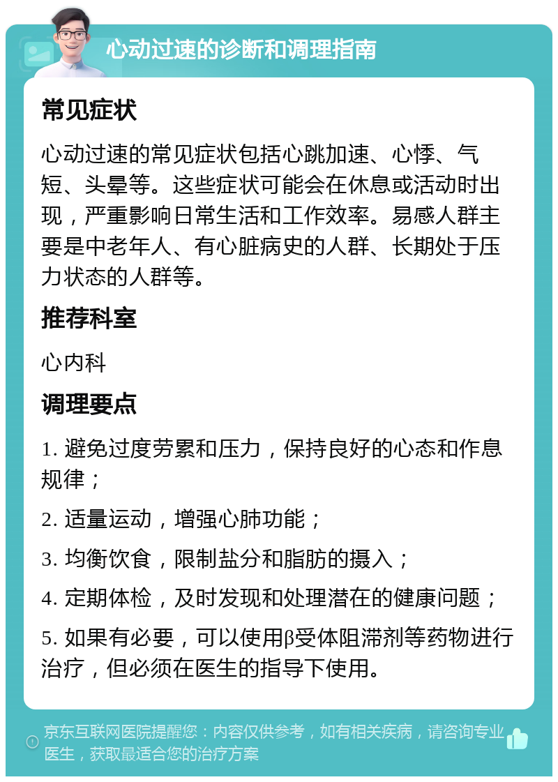 心动过速的诊断和调理指南 常见症状 心动过速的常见症状包括心跳加速、心悸、气短、头晕等。这些症状可能会在休息或活动时出现，严重影响日常生活和工作效率。易感人群主要是中老年人、有心脏病史的人群、长期处于压力状态的人群等。 推荐科室 心内科 调理要点 1. 避免过度劳累和压力，保持良好的心态和作息规律； 2. 适量运动，增强心肺功能； 3. 均衡饮食，限制盐分和脂肪的摄入； 4. 定期体检，及时发现和处理潜在的健康问题； 5. 如果有必要，可以使用β受体阻滞剂等药物进行治疗，但必须在医生的指导下使用。