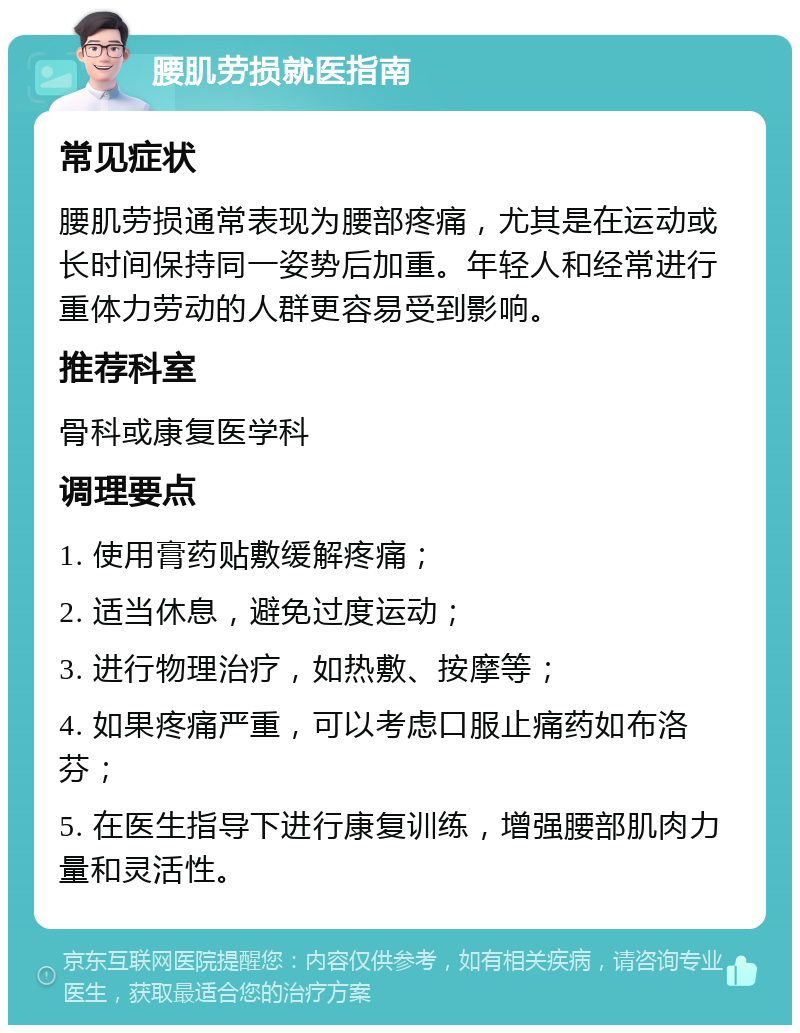 腰肌劳损就医指南 常见症状 腰肌劳损通常表现为腰部疼痛，尤其是在运动或长时间保持同一姿势后加重。年轻人和经常进行重体力劳动的人群更容易受到影响。 推荐科室 骨科或康复医学科 调理要点 1. 使用膏药贴敷缓解疼痛； 2. 适当休息，避免过度运动； 3. 进行物理治疗，如热敷、按摩等； 4. 如果疼痛严重，可以考虑口服止痛药如布洛芬； 5. 在医生指导下进行康复训练，增强腰部肌肉力量和灵活性。