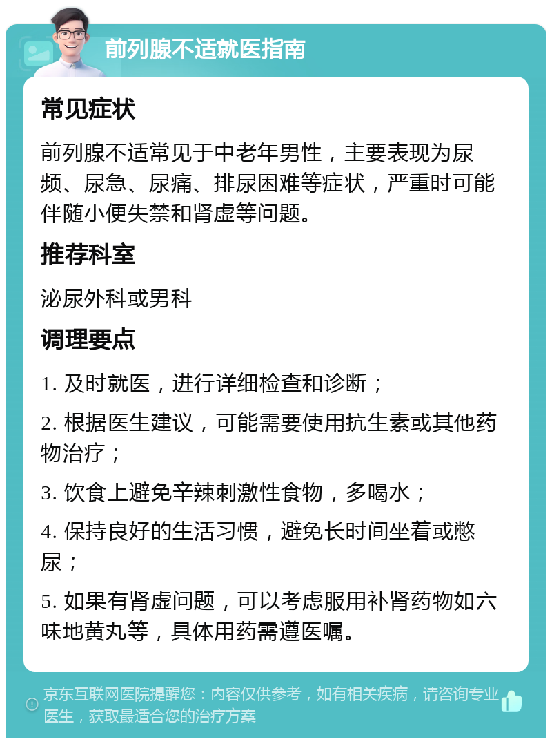 前列腺不适就医指南 常见症状 前列腺不适常见于中老年男性，主要表现为尿频、尿急、尿痛、排尿困难等症状，严重时可能伴随小便失禁和肾虚等问题。 推荐科室 泌尿外科或男科 调理要点 1. 及时就医，进行详细检查和诊断； 2. 根据医生建议，可能需要使用抗生素或其他药物治疗； 3. 饮食上避免辛辣刺激性食物，多喝水； 4. 保持良好的生活习惯，避免长时间坐着或憋尿； 5. 如果有肾虚问题，可以考虑服用补肾药物如六味地黄丸等，具体用药需遵医嘱。