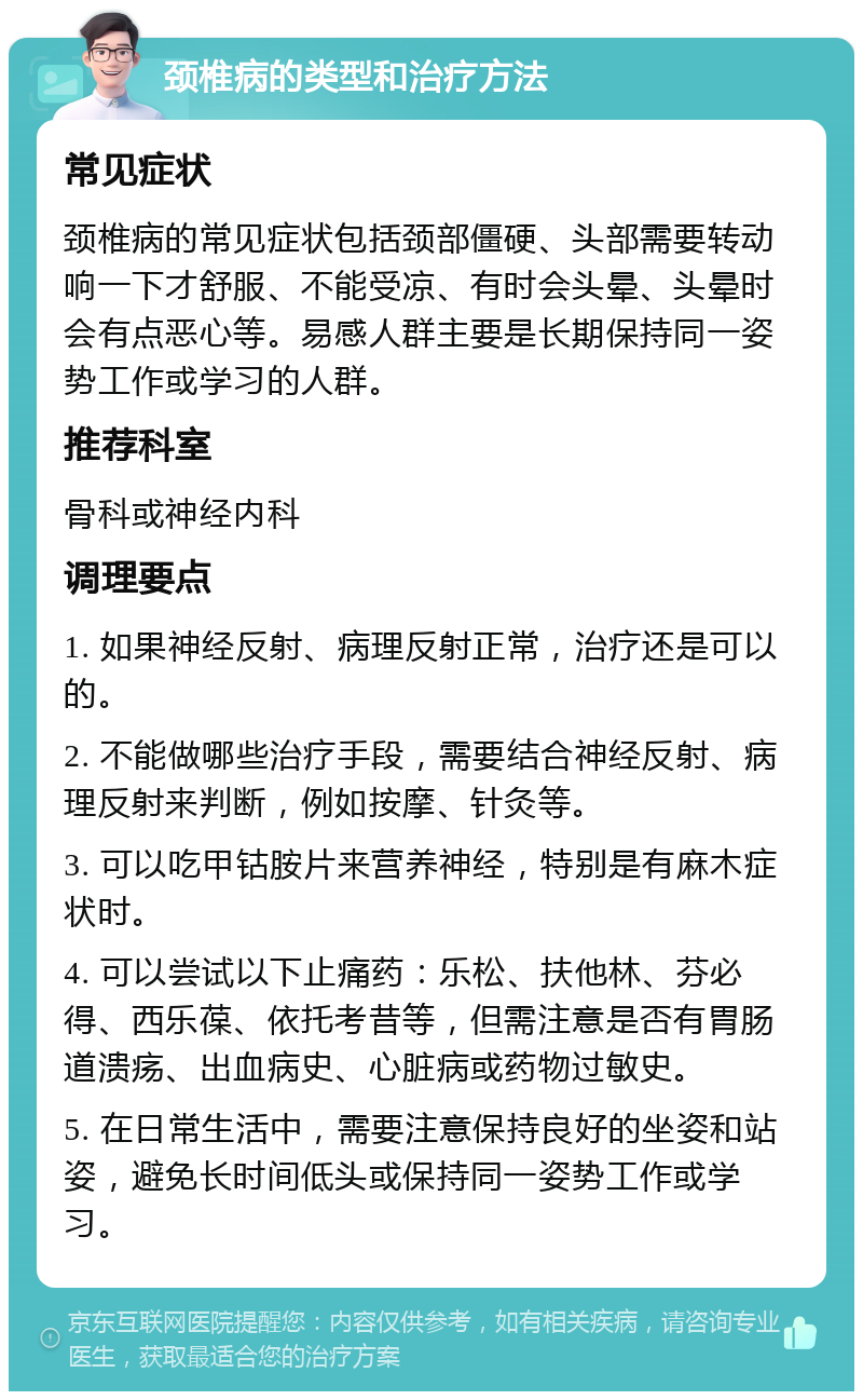 颈椎病的类型和治疗方法 常见症状 颈椎病的常见症状包括颈部僵硬、头部需要转动响一下才舒服、不能受凉、有时会头晕、头晕时会有点恶心等。易感人群主要是长期保持同一姿势工作或学习的人群。 推荐科室 骨科或神经内科 调理要点 1. 如果神经反射、病理反射正常，治疗还是可以的。 2. 不能做哪些治疗手段，需要结合神经反射、病理反射来判断，例如按摩、针灸等。 3. 可以吃甲钴胺片来营养神经，特别是有麻木症状时。 4. 可以尝试以下止痛药：乐松、扶他林、芬必得、西乐葆、依托考昔等，但需注意是否有胃肠道溃疡、出血病史、心脏病或药物过敏史。 5. 在日常生活中，需要注意保持良好的坐姿和站姿，避免长时间低头或保持同一姿势工作或学习。