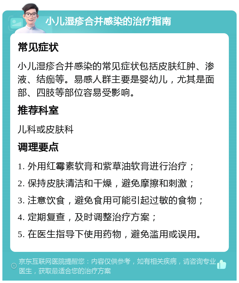 小儿湿疹合并感染的治疗指南 常见症状 小儿湿疹合并感染的常见症状包括皮肤红肿、渗液、结痂等。易感人群主要是婴幼儿，尤其是面部、四肢等部位容易受影响。 推荐科室 儿科或皮肤科 调理要点 1. 外用红霉素软膏和紫草油软膏进行治疗； 2. 保持皮肤清洁和干燥，避免摩擦和刺激； 3. 注意饮食，避免食用可能引起过敏的食物； 4. 定期复查，及时调整治疗方案； 5. 在医生指导下使用药物，避免滥用或误用。