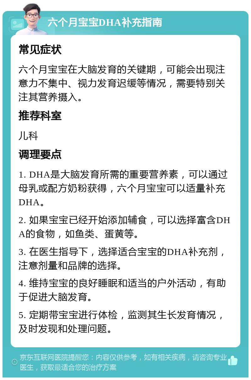 六个月宝宝DHA补充指南 常见症状 六个月宝宝在大脑发育的关键期，可能会出现注意力不集中、视力发育迟缓等情况，需要特别关注其营养摄入。 推荐科室 儿科 调理要点 1. DHA是大脑发育所需的重要营养素，可以通过母乳或配方奶粉获得，六个月宝宝可以适量补充DHA。 2. 如果宝宝已经开始添加辅食，可以选择富含DHA的食物，如鱼类、蛋黄等。 3. 在医生指导下，选择适合宝宝的DHA补充剂，注意剂量和品牌的选择。 4. 维持宝宝的良好睡眠和适当的户外活动，有助于促进大脑发育。 5. 定期带宝宝进行体检，监测其生长发育情况，及时发现和处理问题。