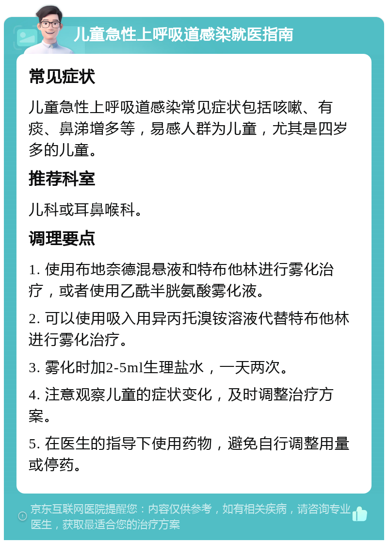 儿童急性上呼吸道感染就医指南 常见症状 儿童急性上呼吸道感染常见症状包括咳嗽、有痰、鼻涕增多等，易感人群为儿童，尤其是四岁多的儿童。 推荐科室 儿科或耳鼻喉科。 调理要点 1. 使用布地奈德混悬液和特布他林进行雾化治疗，或者使用乙酰半胱氨酸雾化液。 2. 可以使用吸入用异丙托溴铵溶液代替特布他林进行雾化治疗。 3. 雾化时加2-5ml生理盐水，一天两次。 4. 注意观察儿童的症状变化，及时调整治疗方案。 5. 在医生的指导下使用药物，避免自行调整用量或停药。