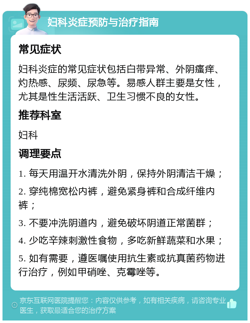 妇科炎症预防与治疗指南 常见症状 妇科炎症的常见症状包括白带异常、外阴瘙痒、灼热感、尿频、尿急等。易感人群主要是女性，尤其是性生活活跃、卫生习惯不良的女性。 推荐科室 妇科 调理要点 1. 每天用温开水清洗外阴，保持外阴清洁干燥； 2. 穿纯棉宽松内裤，避免紧身裤和合成纤维内裤； 3. 不要冲洗阴道内，避免破坏阴道正常菌群； 4. 少吃辛辣刺激性食物，多吃新鲜蔬菜和水果； 5. 如有需要，遵医嘱使用抗生素或抗真菌药物进行治疗，例如甲硝唑、克霉唑等。