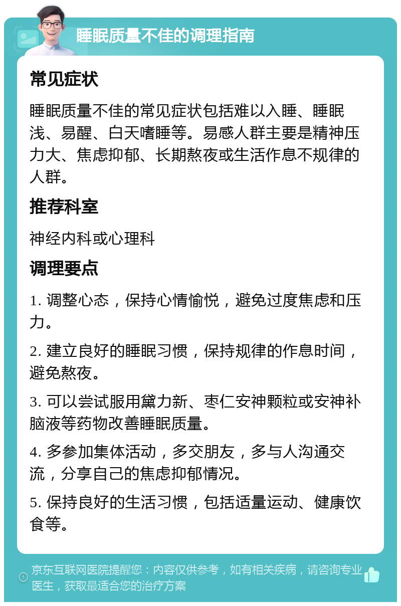 睡眠质量不佳的调理指南 常见症状 睡眠质量不佳的常见症状包括难以入睡、睡眠浅、易醒、白天嗜睡等。易感人群主要是精神压力大、焦虑抑郁、长期熬夜或生活作息不规律的人群。 推荐科室 神经内科或心理科 调理要点 1. 调整心态，保持心情愉悦，避免过度焦虑和压力。 2. 建立良好的睡眠习惯，保持规律的作息时间，避免熬夜。 3. 可以尝试服用黛力新、枣仁安神颗粒或安神补脑液等药物改善睡眠质量。 4. 多参加集体活动，多交朋友，多与人沟通交流，分享自己的焦虑抑郁情况。 5. 保持良好的生活习惯，包括适量运动、健康饮食等。