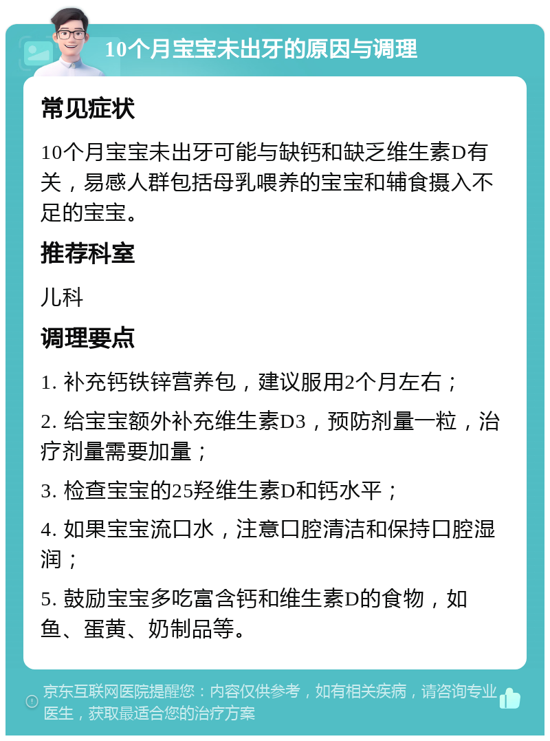 10个月宝宝未出牙的原因与调理 常见症状 10个月宝宝未出牙可能与缺钙和缺乏维生素D有关，易感人群包括母乳喂养的宝宝和辅食摄入不足的宝宝。 推荐科室 儿科 调理要点 1. 补充钙铁锌营养包，建议服用2个月左右； 2. 给宝宝额外补充维生素D3，预防剂量一粒，治疗剂量需要加量； 3. 检查宝宝的25羟维生素D和钙水平； 4. 如果宝宝流口水，注意口腔清洁和保持口腔湿润； 5. 鼓励宝宝多吃富含钙和维生素D的食物，如鱼、蛋黄、奶制品等。