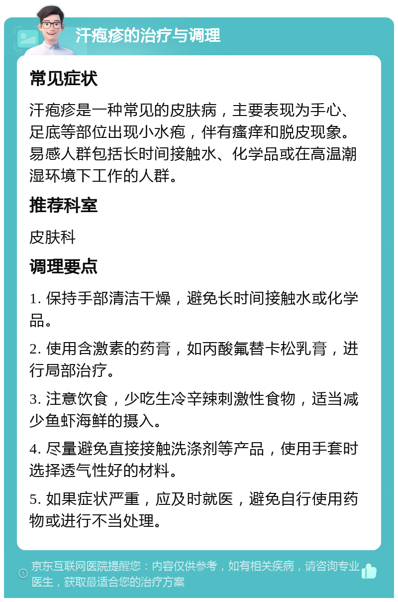 汗疱疹的治疗与调理 常见症状 汗疱疹是一种常见的皮肤病，主要表现为手心、足底等部位出现小水疱，伴有瘙痒和脱皮现象。易感人群包括长时间接触水、化学品或在高温潮湿环境下工作的人群。 推荐科室 皮肤科 调理要点 1. 保持手部清洁干燥，避免长时间接触水或化学品。 2. 使用含激素的药膏，如丙酸氟替卡松乳膏，进行局部治疗。 3. 注意饮食，少吃生冷辛辣刺激性食物，适当减少鱼虾海鲜的摄入。 4. 尽量避免直接接触洗涤剂等产品，使用手套时选择透气性好的材料。 5. 如果症状严重，应及时就医，避免自行使用药物或进行不当处理。