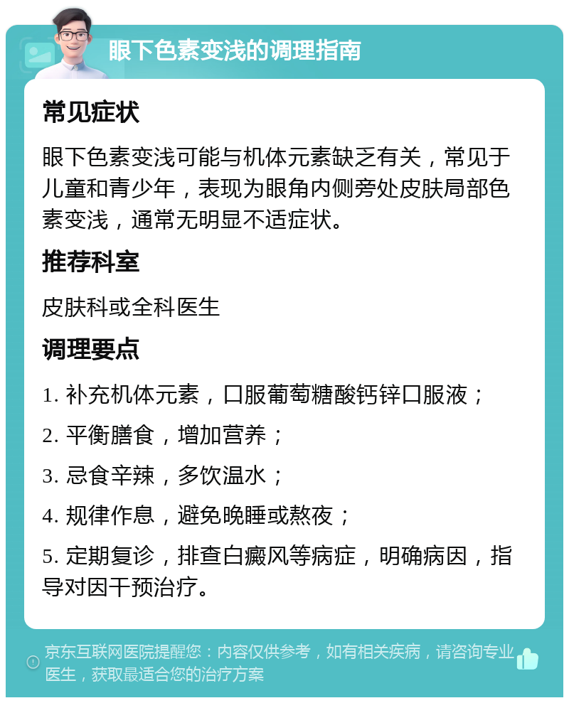 眼下色素变浅的调理指南 常见症状 眼下色素变浅可能与机体元素缺乏有关，常见于儿童和青少年，表现为眼角内侧旁处皮肤局部色素变浅，通常无明显不适症状。 推荐科室 皮肤科或全科医生 调理要点 1. 补充机体元素，口服葡萄糖酸钙锌口服液； 2. 平衡膳食，增加营养； 3. 忌食辛辣，多饮温水； 4. 规律作息，避免晚睡或熬夜； 5. 定期复诊，排查白癜风等病症，明确病因，指导对因干预治疗。