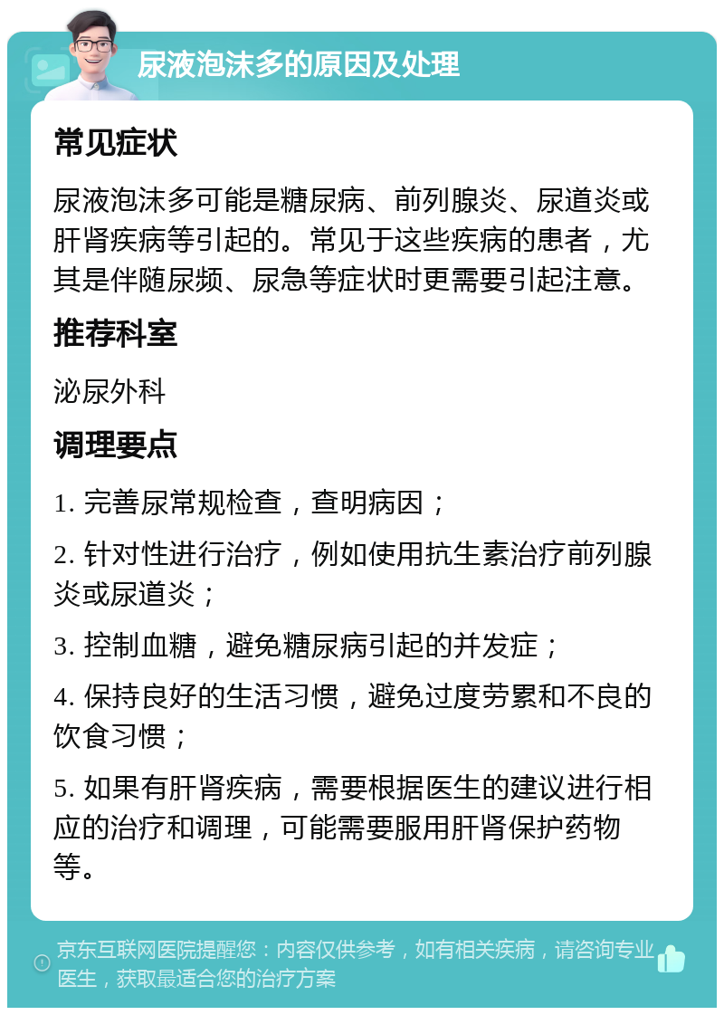 尿液泡沫多的原因及处理 常见症状 尿液泡沫多可能是糖尿病、前列腺炎、尿道炎或肝肾疾病等引起的。常见于这些疾病的患者，尤其是伴随尿频、尿急等症状时更需要引起注意。 推荐科室 泌尿外科 调理要点 1. 完善尿常规检查，查明病因； 2. 针对性进行治疗，例如使用抗生素治疗前列腺炎或尿道炎； 3. 控制血糖，避免糖尿病引起的并发症； 4. 保持良好的生活习惯，避免过度劳累和不良的饮食习惯； 5. 如果有肝肾疾病，需要根据医生的建议进行相应的治疗和调理，可能需要服用肝肾保护药物等。