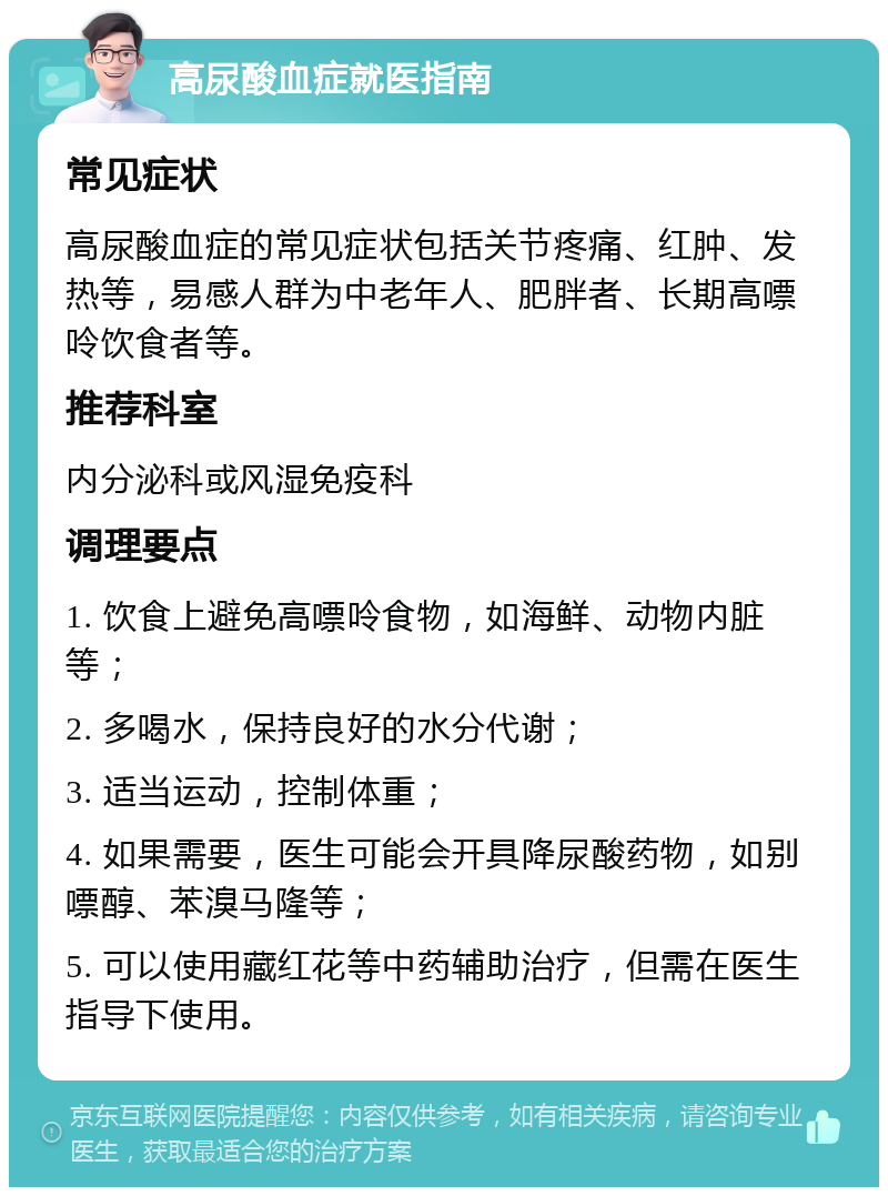 高尿酸血症就医指南 常见症状 高尿酸血症的常见症状包括关节疼痛、红肿、发热等，易感人群为中老年人、肥胖者、长期高嘌呤饮食者等。 推荐科室 内分泌科或风湿免疫科 调理要点 1. 饮食上避免高嘌呤食物，如海鲜、动物内脏等； 2. 多喝水，保持良好的水分代谢； 3. 适当运动，控制体重； 4. 如果需要，医生可能会开具降尿酸药物，如别嘌醇、苯溴马隆等； 5. 可以使用藏红花等中药辅助治疗，但需在医生指导下使用。