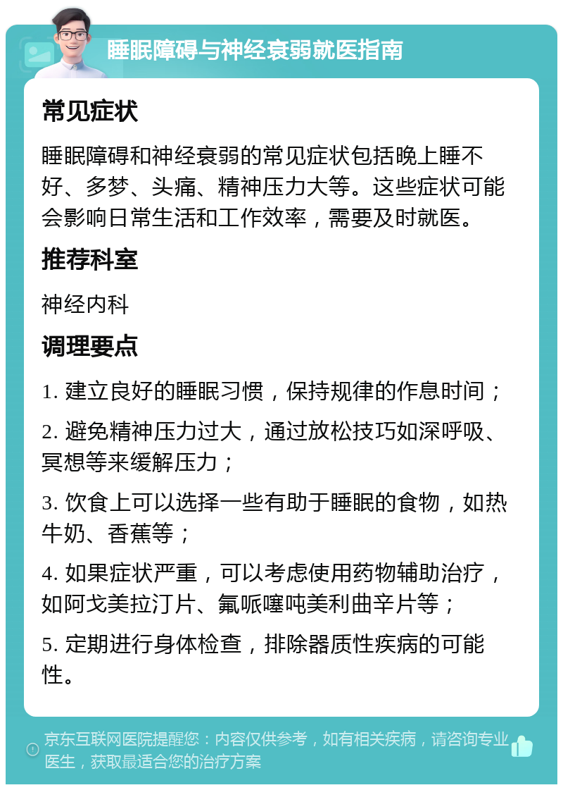 睡眠障碍与神经衰弱就医指南 常见症状 睡眠障碍和神经衰弱的常见症状包括晚上睡不好、多梦、头痛、精神压力大等。这些症状可能会影响日常生活和工作效率，需要及时就医。 推荐科室 神经内科 调理要点 1. 建立良好的睡眠习惯，保持规律的作息时间； 2. 避免精神压力过大，通过放松技巧如深呼吸、冥想等来缓解压力； 3. 饮食上可以选择一些有助于睡眠的食物，如热牛奶、香蕉等； 4. 如果症状严重，可以考虑使用药物辅助治疗，如阿戈美拉汀片、氟哌噻吨美利曲辛片等； 5. 定期进行身体检查，排除器质性疾病的可能性。