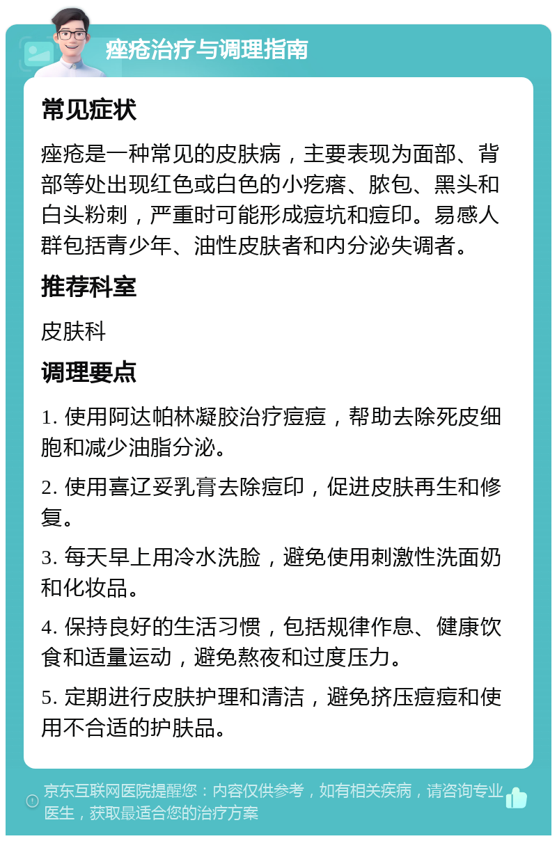 痤疮治疗与调理指南 常见症状 痤疮是一种常见的皮肤病，主要表现为面部、背部等处出现红色或白色的小疙瘩、脓包、黑头和白头粉刺，严重时可能形成痘坑和痘印。易感人群包括青少年、油性皮肤者和内分泌失调者。 推荐科室 皮肤科 调理要点 1. 使用阿达帕林凝胶治疗痘痘，帮助去除死皮细胞和减少油脂分泌。 2. 使用喜辽妥乳膏去除痘印，促进皮肤再生和修复。 3. 每天早上用冷水洗脸，避免使用刺激性洗面奶和化妆品。 4. 保持良好的生活习惯，包括规律作息、健康饮食和适量运动，避免熬夜和过度压力。 5. 定期进行皮肤护理和清洁，避免挤压痘痘和使用不合适的护肤品。