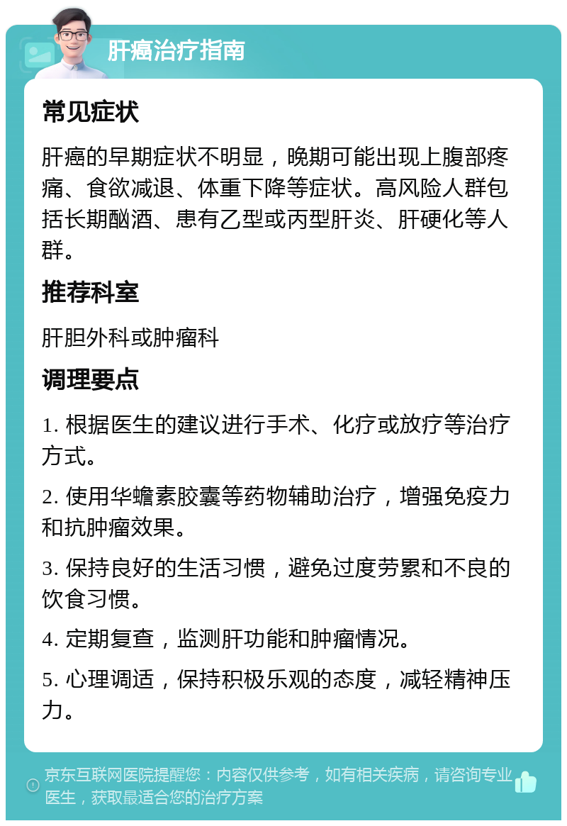 肝癌治疗指南 常见症状 肝癌的早期症状不明显，晚期可能出现上腹部疼痛、食欲减退、体重下降等症状。高风险人群包括长期酗酒、患有乙型或丙型肝炎、肝硬化等人群。 推荐科室 肝胆外科或肿瘤科 调理要点 1. 根据医生的建议进行手术、化疗或放疗等治疗方式。 2. 使用华蟾素胶囊等药物辅助治疗，增强免疫力和抗肿瘤效果。 3. 保持良好的生活习惯，避免过度劳累和不良的饮食习惯。 4. 定期复查，监测肝功能和肿瘤情况。 5. 心理调适，保持积极乐观的态度，减轻精神压力。