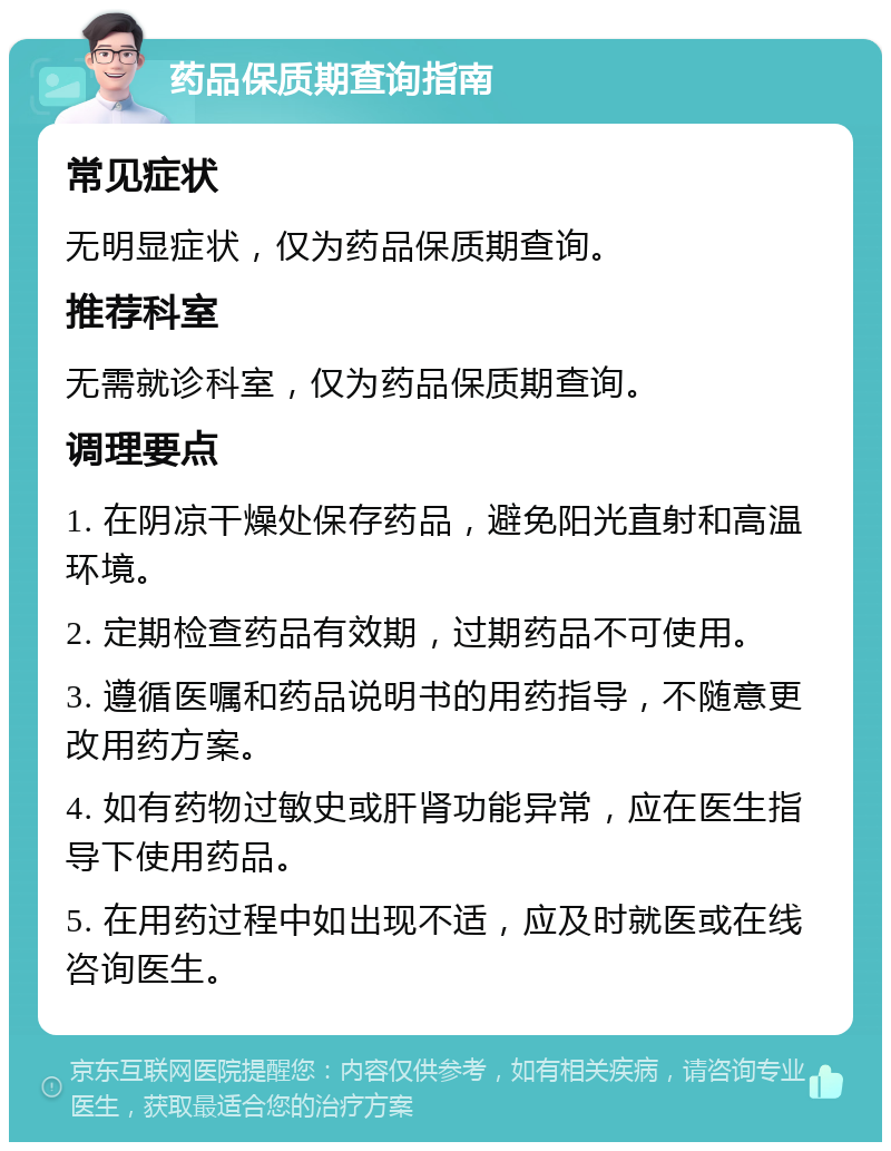 药品保质期查询指南 常见症状 无明显症状，仅为药品保质期查询。 推荐科室 无需就诊科室，仅为药品保质期查询。 调理要点 1. 在阴凉干燥处保存药品，避免阳光直射和高温环境。 2. 定期检查药品有效期，过期药品不可使用。 3. 遵循医嘱和药品说明书的用药指导，不随意更改用药方案。 4. 如有药物过敏史或肝肾功能异常，应在医生指导下使用药品。 5. 在用药过程中如出现不适，应及时就医或在线咨询医生。