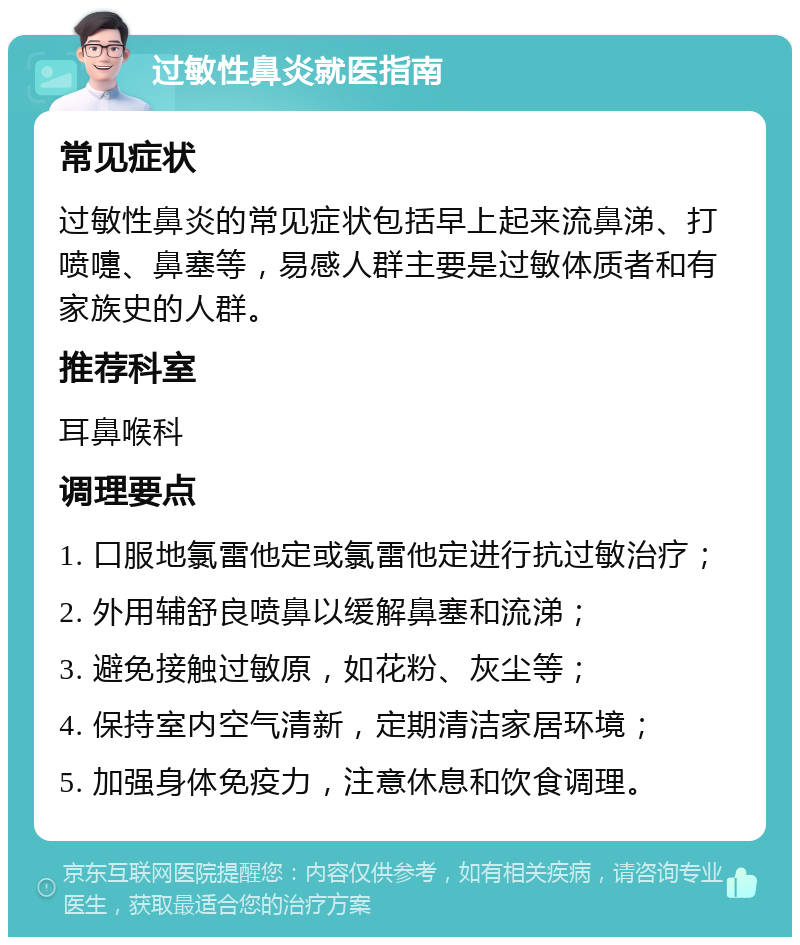 过敏性鼻炎就医指南 常见症状 过敏性鼻炎的常见症状包括早上起来流鼻涕、打喷嚏、鼻塞等，易感人群主要是过敏体质者和有家族史的人群。 推荐科室 耳鼻喉科 调理要点 1. 口服地氯雷他定或氯雷他定进行抗过敏治疗； 2. 外用辅舒良喷鼻以缓解鼻塞和流涕； 3. 避免接触过敏原，如花粉、灰尘等； 4. 保持室内空气清新，定期清洁家居环境； 5. 加强身体免疫力，注意休息和饮食调理。