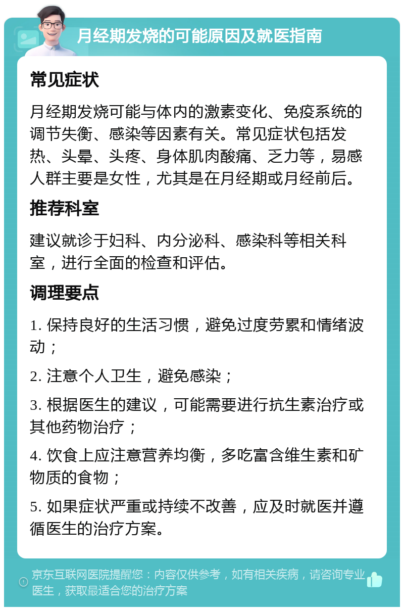 月经期发烧的可能原因及就医指南 常见症状 月经期发烧可能与体内的激素变化、免疫系统的调节失衡、感染等因素有关。常见症状包括发热、头晕、头疼、身体肌肉酸痛、乏力等，易感人群主要是女性，尤其是在月经期或月经前后。 推荐科室 建议就诊于妇科、内分泌科、感染科等相关科室，进行全面的检查和评估。 调理要点 1. 保持良好的生活习惯，避免过度劳累和情绪波动； 2. 注意个人卫生，避免感染； 3. 根据医生的建议，可能需要进行抗生素治疗或其他药物治疗； 4. 饮食上应注意营养均衡，多吃富含维生素和矿物质的食物； 5. 如果症状严重或持续不改善，应及时就医并遵循医生的治疗方案。