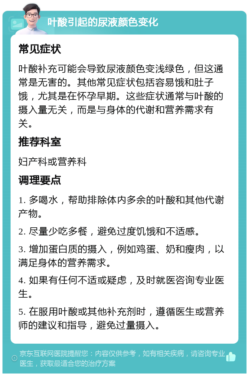 叶酸引起的尿液颜色变化 常见症状 叶酸补充可能会导致尿液颜色变浅绿色，但这通常是无害的。其他常见症状包括容易饿和肚子饿，尤其是在怀孕早期。这些症状通常与叶酸的摄入量无关，而是与身体的代谢和营养需求有关。 推荐科室 妇产科或营养科 调理要点 1. 多喝水，帮助排除体内多余的叶酸和其他代谢产物。 2. 尽量少吃多餐，避免过度饥饿和不适感。 3. 增加蛋白质的摄入，例如鸡蛋、奶和瘦肉，以满足身体的营养需求。 4. 如果有任何不适或疑虑，及时就医咨询专业医生。 5. 在服用叶酸或其他补充剂时，遵循医生或营养师的建议和指导，避免过量摄入。