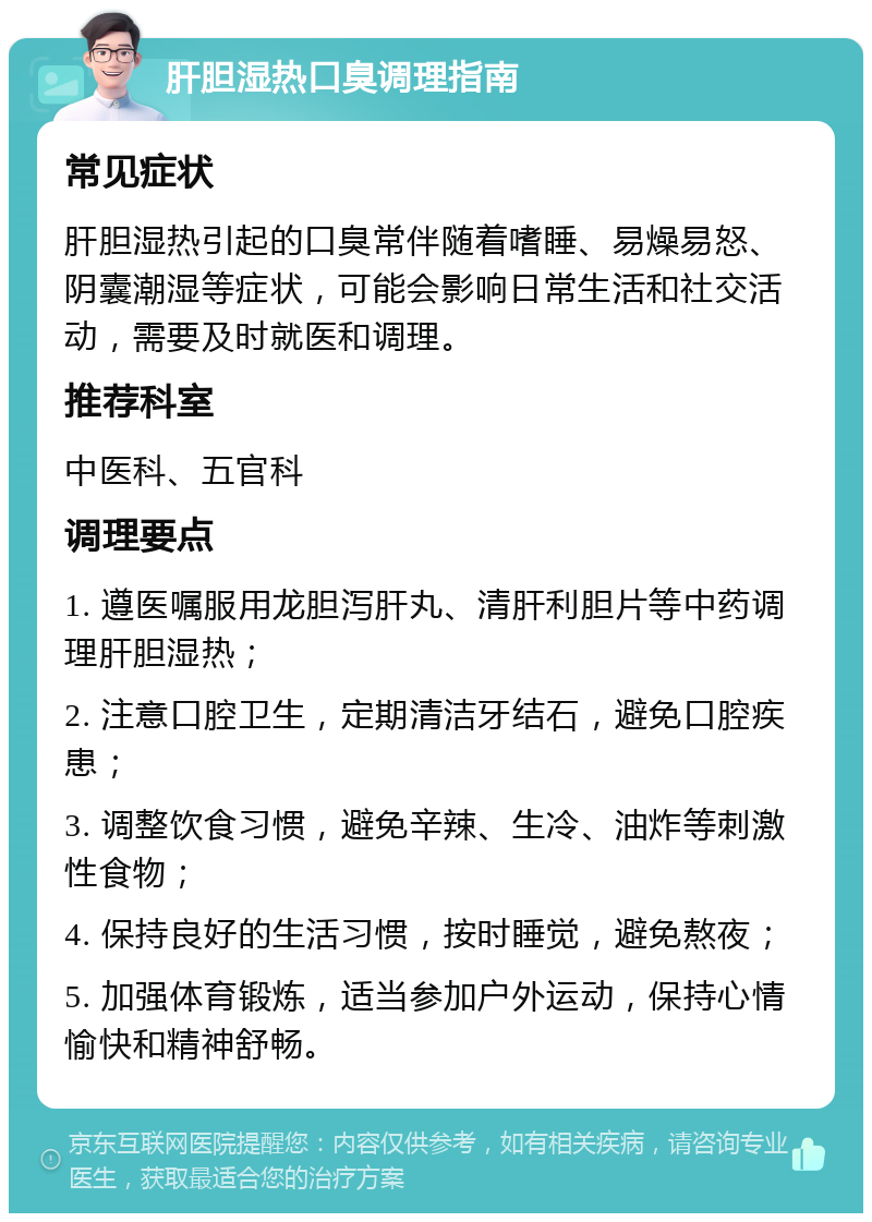 肝胆湿热口臭调理指南 常见症状 肝胆湿热引起的口臭常伴随着嗜睡、易燥易怒、阴囊潮湿等症状，可能会影响日常生活和社交活动，需要及时就医和调理。 推荐科室 中医科、五官科 调理要点 1. 遵医嘱服用龙胆泻肝丸、清肝利胆片等中药调理肝胆湿热； 2. 注意口腔卫生，定期清洁牙结石，避免口腔疾患； 3. 调整饮食习惯，避免辛辣、生冷、油炸等刺激性食物； 4. 保持良好的生活习惯，按时睡觉，避免熬夜； 5. 加强体育锻炼，适当参加户外运动，保持心情愉快和精神舒畅。