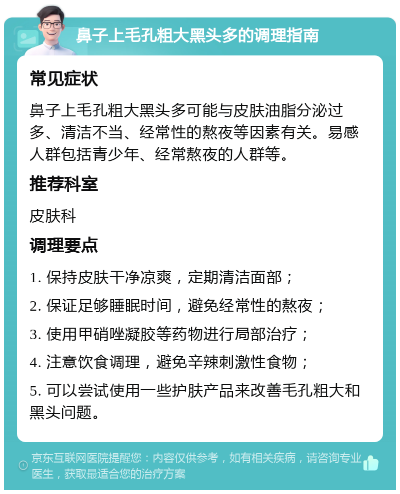 鼻子上毛孔粗大黑头多的调理指南 常见症状 鼻子上毛孔粗大黑头多可能与皮肤油脂分泌过多、清洁不当、经常性的熬夜等因素有关。易感人群包括青少年、经常熬夜的人群等。 推荐科室 皮肤科 调理要点 1. 保持皮肤干净凉爽，定期清洁面部； 2. 保证足够睡眠时间，避免经常性的熬夜； 3. 使用甲硝唑凝胶等药物进行局部治疗； 4. 注意饮食调理，避免辛辣刺激性食物； 5. 可以尝试使用一些护肤产品来改善毛孔粗大和黑头问题。