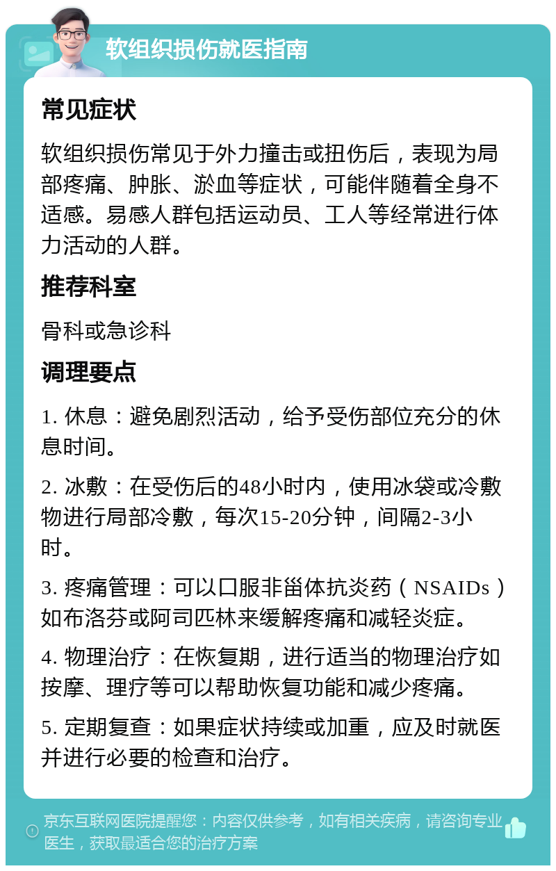 软组织损伤就医指南 常见症状 软组织损伤常见于外力撞击或扭伤后，表现为局部疼痛、肿胀、淤血等症状，可能伴随着全身不适感。易感人群包括运动员、工人等经常进行体力活动的人群。 推荐科室 骨科或急诊科 调理要点 1. 休息：避免剧烈活动，给予受伤部位充分的休息时间。 2. 冰敷：在受伤后的48小时内，使用冰袋或冷敷物进行局部冷敷，每次15-20分钟，间隔2-3小时。 3. 疼痛管理：可以口服非甾体抗炎药（NSAIDs）如布洛芬或阿司匹林来缓解疼痛和减轻炎症。 4. 物理治疗：在恢复期，进行适当的物理治疗如按摩、理疗等可以帮助恢复功能和减少疼痛。 5. 定期复查：如果症状持续或加重，应及时就医并进行必要的检查和治疗。