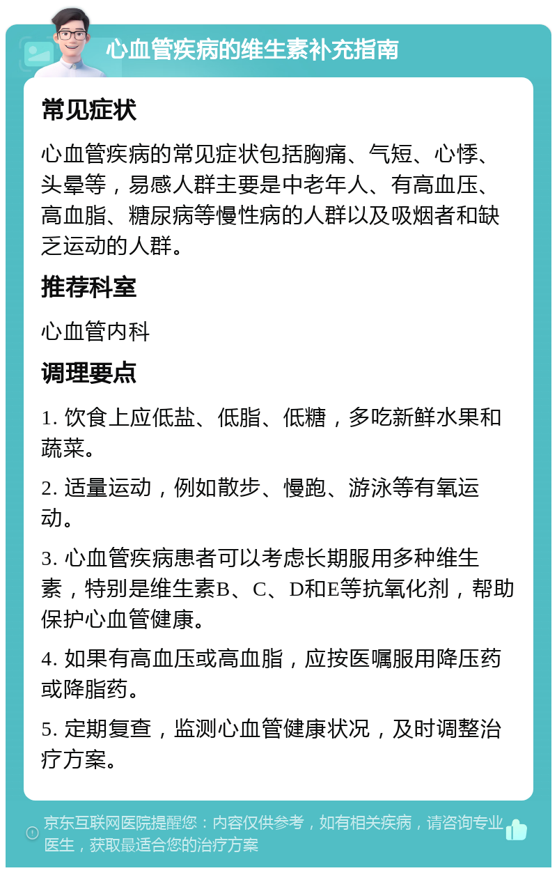 心血管疾病的维生素补充指南 常见症状 心血管疾病的常见症状包括胸痛、气短、心悸、头晕等，易感人群主要是中老年人、有高血压、高血脂、糖尿病等慢性病的人群以及吸烟者和缺乏运动的人群。 推荐科室 心血管内科 调理要点 1. 饮食上应低盐、低脂、低糖，多吃新鲜水果和蔬菜。 2. 适量运动，例如散步、慢跑、游泳等有氧运动。 3. 心血管疾病患者可以考虑长期服用多种维生素，特别是维生素B、C、D和E等抗氧化剂，帮助保护心血管健康。 4. 如果有高血压或高血脂，应按医嘱服用降压药或降脂药。 5. 定期复查，监测心血管健康状况，及时调整治疗方案。