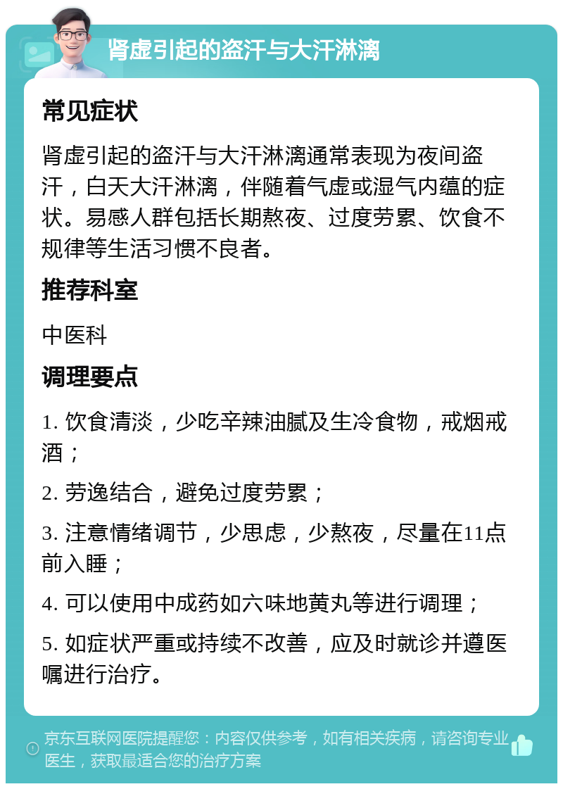 肾虚引起的盗汗与大汗淋漓 常见症状 肾虚引起的盗汗与大汗淋漓通常表现为夜间盗汗，白天大汗淋漓，伴随着气虚或湿气内蕴的症状。易感人群包括长期熬夜、过度劳累、饮食不规律等生活习惯不良者。 推荐科室 中医科 调理要点 1. 饮食清淡，少吃辛辣油腻及生冷食物，戒烟戒酒； 2. 劳逸结合，避免过度劳累； 3. 注意情绪调节，少思虑，少熬夜，尽量在11点前入睡； 4. 可以使用中成药如六味地黄丸等进行调理； 5. 如症状严重或持续不改善，应及时就诊并遵医嘱进行治疗。