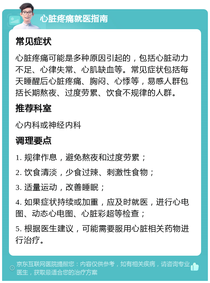 心脏疼痛就医指南 常见症状 心脏疼痛可能是多种原因引起的，包括心脏动力不足、心律失常、心肌缺血等。常见症状包括每天睡醒后心脏疼痛、胸闷、心悸等，易感人群包括长期熬夜、过度劳累、饮食不规律的人群。 推荐科室 心内科或神经内科 调理要点 1. 规律作息，避免熬夜和过度劳累； 2. 饮食清淡，少食过辣、刺激性食物； 3. 适量运动，改善睡眠； 4. 如果症状持续或加重，应及时就医，进行心电图、动态心电图、心脏彩超等检查； 5. 根据医生建议，可能需要服用心脏相关药物进行治疗。