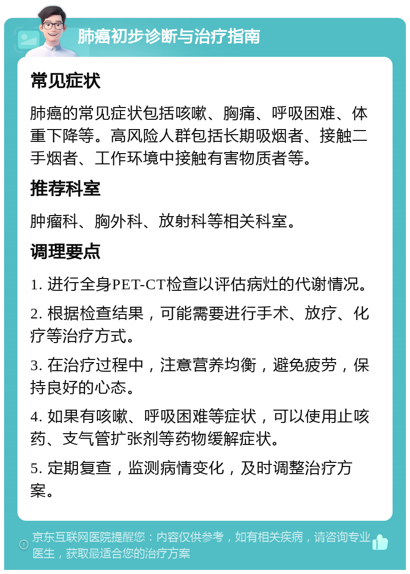 肺癌初步诊断与治疗指南 常见症状 肺癌的常见症状包括咳嗽、胸痛、呼吸困难、体重下降等。高风险人群包括长期吸烟者、接触二手烟者、工作环境中接触有害物质者等。 推荐科室 肿瘤科、胸外科、放射科等相关科室。 调理要点 1. 进行全身PET-CT检查以评估病灶的代谢情况。 2. 根据检查结果，可能需要进行手术、放疗、化疗等治疗方式。 3. 在治疗过程中，注意营养均衡，避免疲劳，保持良好的心态。 4. 如果有咳嗽、呼吸困难等症状，可以使用止咳药、支气管扩张剂等药物缓解症状。 5. 定期复查，监测病情变化，及时调整治疗方案。