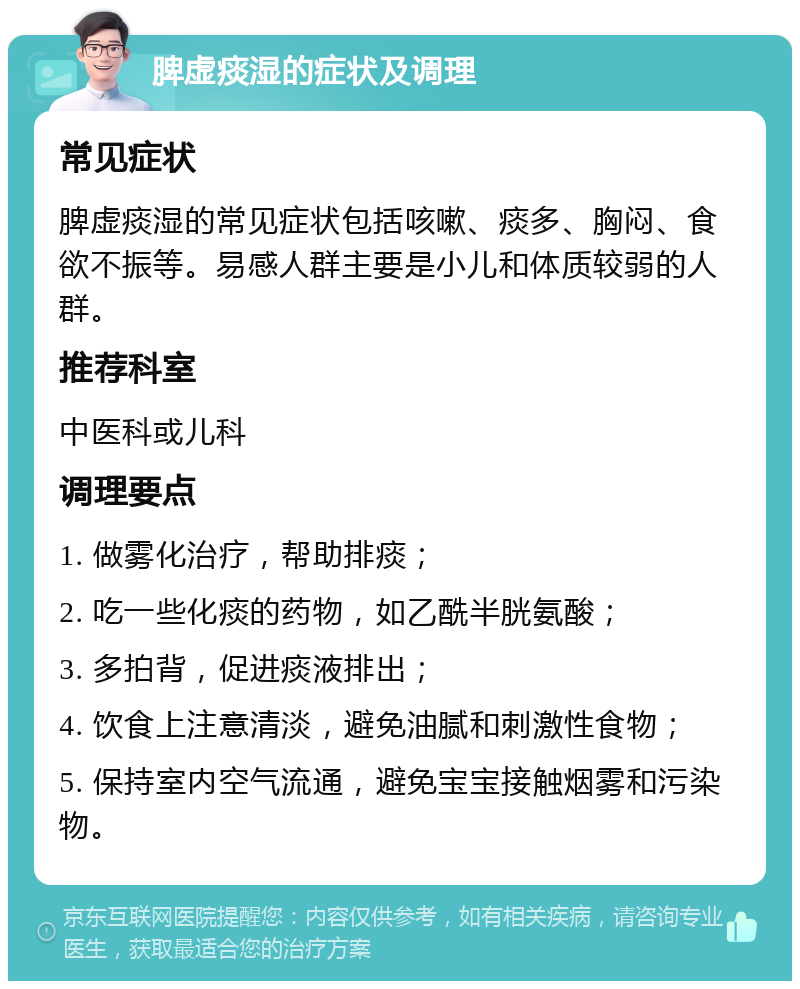 脾虚痰湿的症状及调理 常见症状 脾虚痰湿的常见症状包括咳嗽、痰多、胸闷、食欲不振等。易感人群主要是小儿和体质较弱的人群。 推荐科室 中医科或儿科 调理要点 1. 做雾化治疗，帮助排痰； 2. 吃一些化痰的药物，如乙酰半胱氨酸； 3. 多拍背，促进痰液排出； 4. 饮食上注意清淡，避免油腻和刺激性食物； 5. 保持室内空气流通，避免宝宝接触烟雾和污染物。