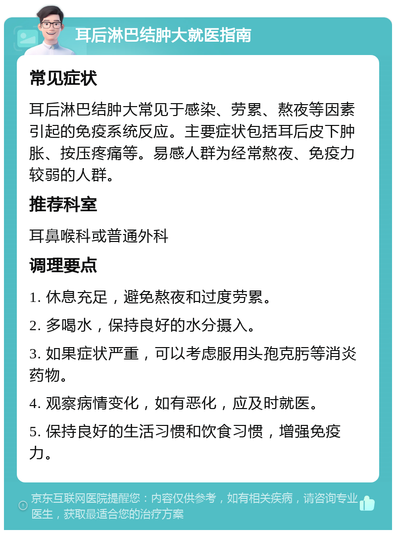 耳后淋巴结肿大就医指南 常见症状 耳后淋巴结肿大常见于感染、劳累、熬夜等因素引起的免疫系统反应。主要症状包括耳后皮下肿胀、按压疼痛等。易感人群为经常熬夜、免疫力较弱的人群。 推荐科室 耳鼻喉科或普通外科 调理要点 1. 休息充足，避免熬夜和过度劳累。 2. 多喝水，保持良好的水分摄入。 3. 如果症状严重，可以考虑服用头孢克肟等消炎药物。 4. 观察病情变化，如有恶化，应及时就医。 5. 保持良好的生活习惯和饮食习惯，增强免疫力。