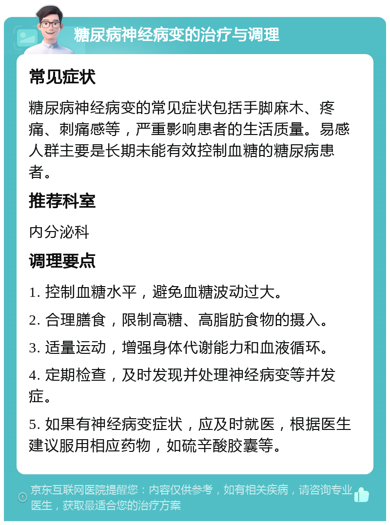 糖尿病神经病变的治疗与调理 常见症状 糖尿病神经病变的常见症状包括手脚麻木、疼痛、刺痛感等，严重影响患者的生活质量。易感人群主要是长期未能有效控制血糖的糖尿病患者。 推荐科室 内分泌科 调理要点 1. 控制血糖水平，避免血糖波动过大。 2. 合理膳食，限制高糖、高脂肪食物的摄入。 3. 适量运动，增强身体代谢能力和血液循环。 4. 定期检查，及时发现并处理神经病变等并发症。 5. 如果有神经病变症状，应及时就医，根据医生建议服用相应药物，如硫辛酸胶囊等。