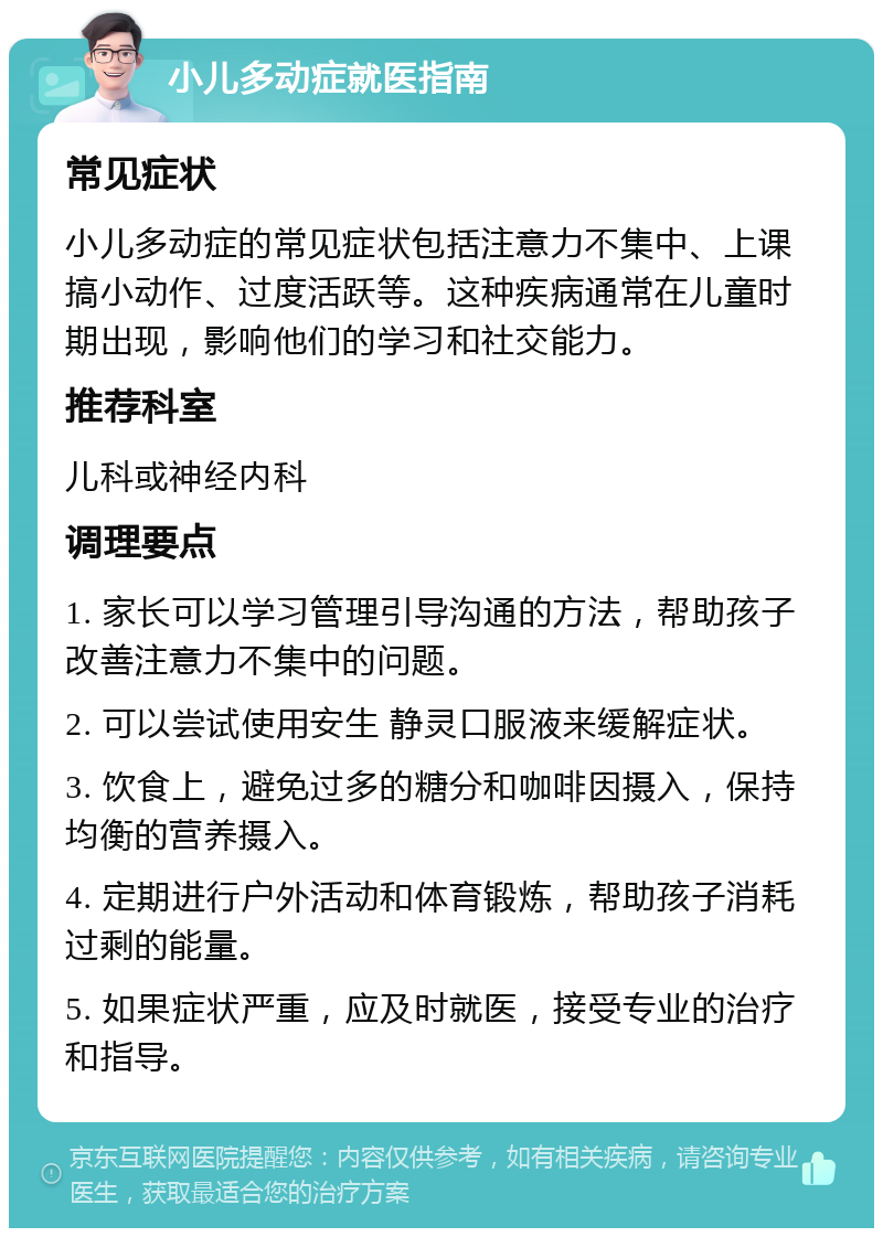 小儿多动症就医指南 常见症状 小儿多动症的常见症状包括注意力不集中、上课搞小动作、过度活跃等。这种疾病通常在儿童时期出现，影响他们的学习和社交能力。 推荐科室 儿科或神经内科 调理要点 1. 家长可以学习管理引导沟通的方法，帮助孩子改善注意力不集中的问题。 2. 可以尝试使用安生 静灵口服液来缓解症状。 3. 饮食上，避免过多的糖分和咖啡因摄入，保持均衡的营养摄入。 4. 定期进行户外活动和体育锻炼，帮助孩子消耗过剩的能量。 5. 如果症状严重，应及时就医，接受专业的治疗和指导。