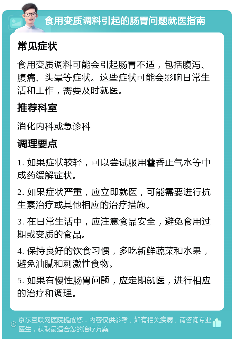 食用变质调料引起的肠胃问题就医指南 常见症状 食用变质调料可能会引起肠胃不适，包括腹泻、腹痛、头晕等症状。这些症状可能会影响日常生活和工作，需要及时就医。 推荐科室 消化内科或急诊科 调理要点 1. 如果症状较轻，可以尝试服用藿香正气水等中成药缓解症状。 2. 如果症状严重，应立即就医，可能需要进行抗生素治疗或其他相应的治疗措施。 3. 在日常生活中，应注意食品安全，避免食用过期或变质的食品。 4. 保持良好的饮食习惯，多吃新鲜蔬菜和水果，避免油腻和刺激性食物。 5. 如果有慢性肠胃问题，应定期就医，进行相应的治疗和调理。