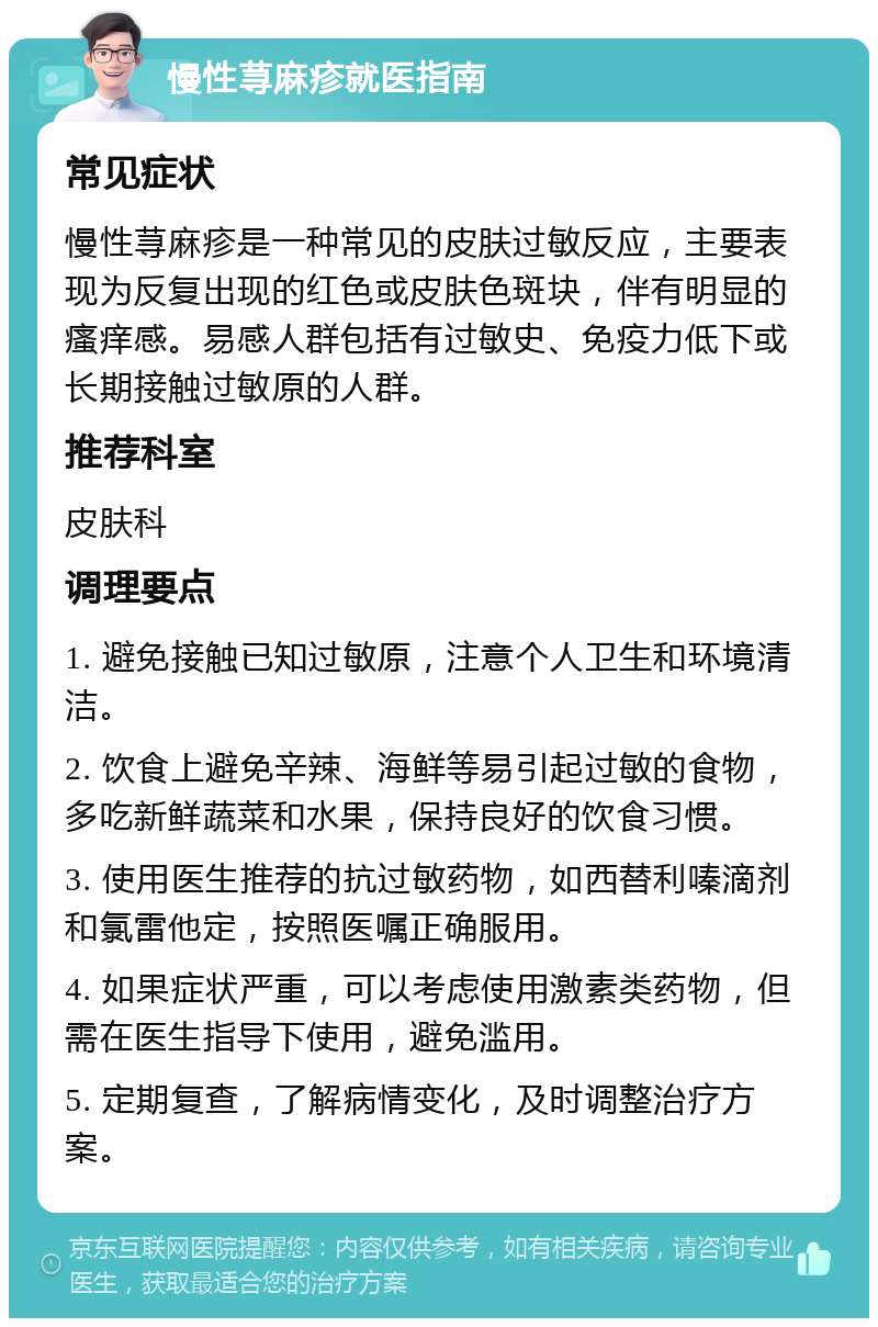 慢性荨麻疹就医指南 常见症状 慢性荨麻疹是一种常见的皮肤过敏反应，主要表现为反复出现的红色或皮肤色斑块，伴有明显的瘙痒感。易感人群包括有过敏史、免疫力低下或长期接触过敏原的人群。 推荐科室 皮肤科 调理要点 1. 避免接触已知过敏原，注意个人卫生和环境清洁。 2. 饮食上避免辛辣、海鲜等易引起过敏的食物，多吃新鲜蔬菜和水果，保持良好的饮食习惯。 3. 使用医生推荐的抗过敏药物，如西替利嗪滴剂和氯雷他定，按照医嘱正确服用。 4. 如果症状严重，可以考虑使用激素类药物，但需在医生指导下使用，避免滥用。 5. 定期复查，了解病情变化，及时调整治疗方案。