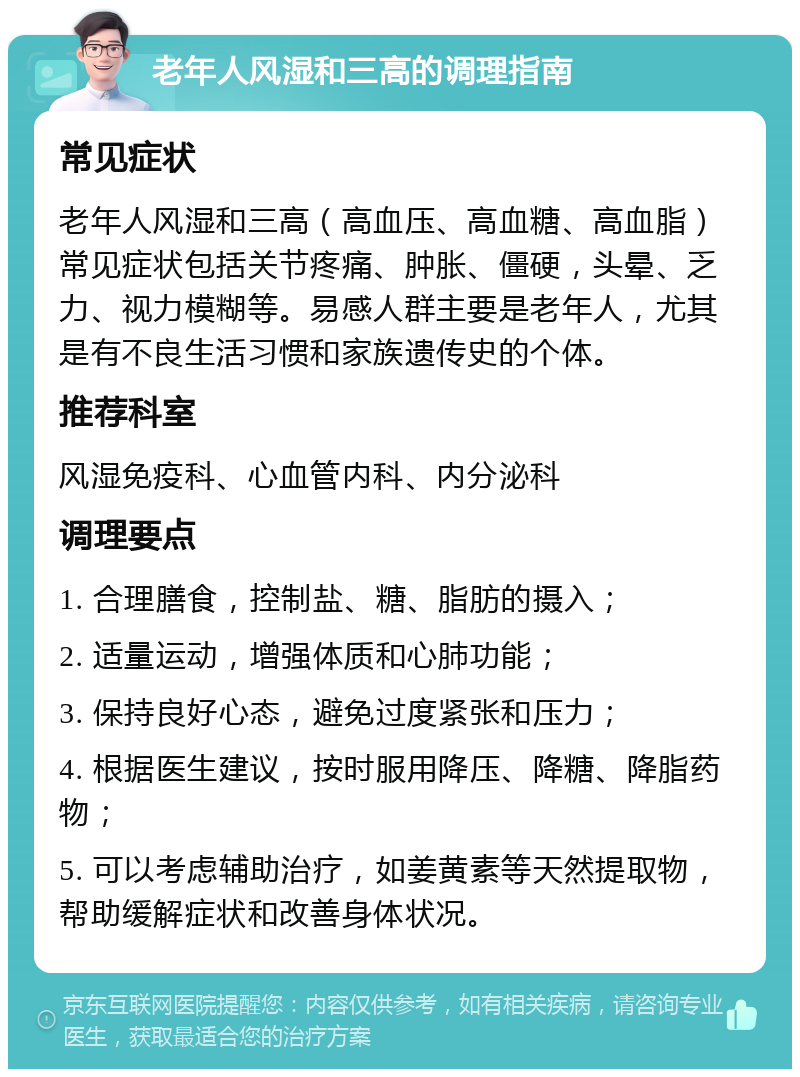 老年人风湿和三高的调理指南 常见症状 老年人风湿和三高（高血压、高血糖、高血脂）常见症状包括关节疼痛、肿胀、僵硬，头晕、乏力、视力模糊等。易感人群主要是老年人，尤其是有不良生活习惯和家族遗传史的个体。 推荐科室 风湿免疫科、心血管内科、内分泌科 调理要点 1. 合理膳食，控制盐、糖、脂肪的摄入； 2. 适量运动，增强体质和心肺功能； 3. 保持良好心态，避免过度紧张和压力； 4. 根据医生建议，按时服用降压、降糖、降脂药物； 5. 可以考虑辅助治疗，如姜黄素等天然提取物，帮助缓解症状和改善身体状况。