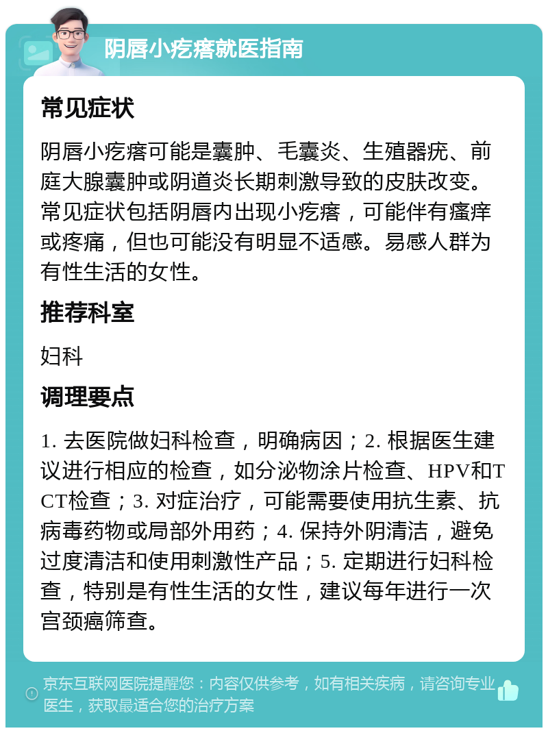 阴唇小疙瘩就医指南 常见症状 阴唇小疙瘩可能是囊肿、毛囊炎、生殖器疣、前庭大腺囊肿或阴道炎长期刺激导致的皮肤改变。常见症状包括阴唇内出现小疙瘩，可能伴有瘙痒或疼痛，但也可能没有明显不适感。易感人群为有性生活的女性。 推荐科室 妇科 调理要点 1. 去医院做妇科检查，明确病因；2. 根据医生建议进行相应的检查，如分泌物涂片检查、HPV和TCT检查；3. 对症治疗，可能需要使用抗生素、抗病毒药物或局部外用药；4. 保持外阴清洁，避免过度清洁和使用刺激性产品；5. 定期进行妇科检查，特别是有性生活的女性，建议每年进行一次宫颈癌筛查。