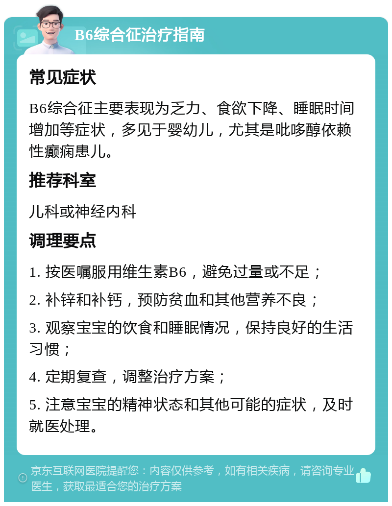 B6综合征治疗指南 常见症状 B6综合征主要表现为乏力、食欲下降、睡眠时间增加等症状，多见于婴幼儿，尤其是吡哆醇依赖性癫痫患儿。 推荐科室 儿科或神经内科 调理要点 1. 按医嘱服用维生素B6，避免过量或不足； 2. 补锌和补钙，预防贫血和其他营养不良； 3. 观察宝宝的饮食和睡眠情况，保持良好的生活习惯； 4. 定期复查，调整治疗方案； 5. 注意宝宝的精神状态和其他可能的症状，及时就医处理。