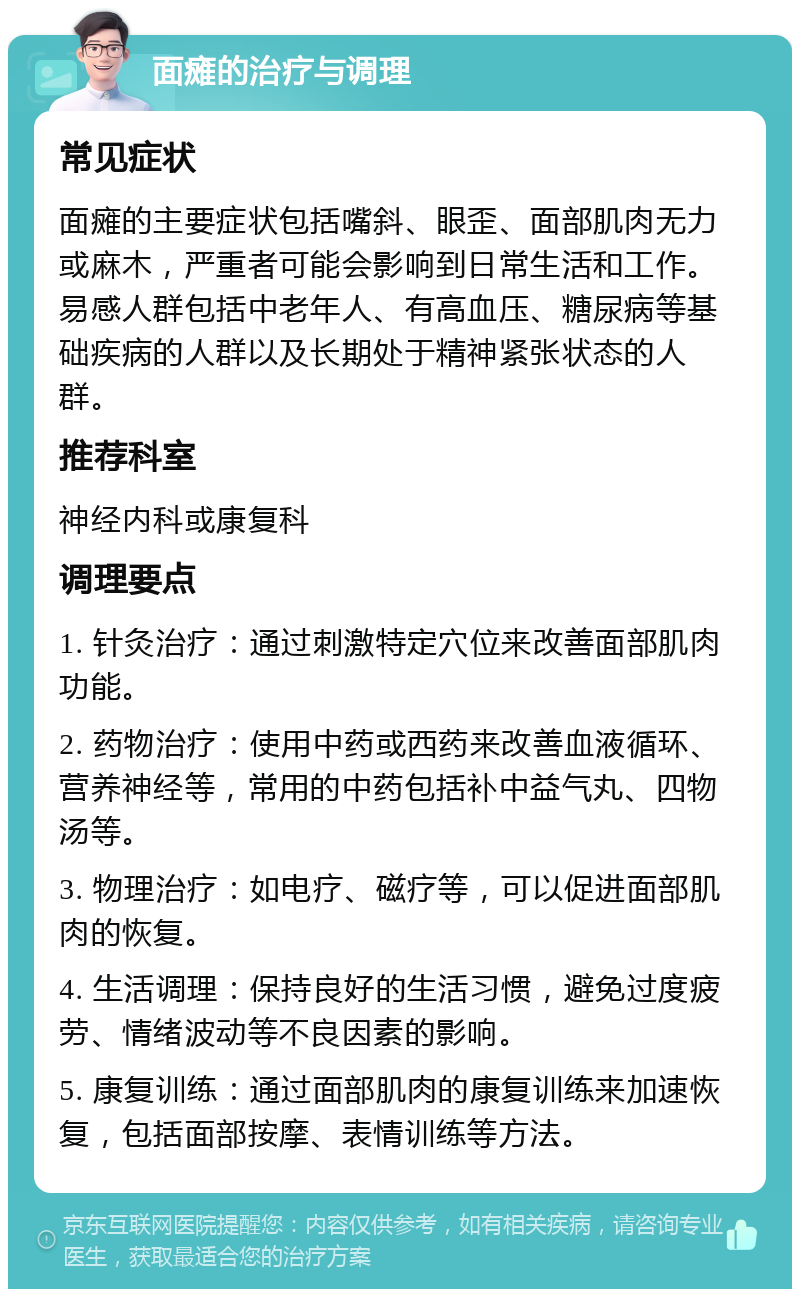 面瘫的治疗与调理 常见症状 面瘫的主要症状包括嘴斜、眼歪、面部肌肉无力或麻木，严重者可能会影响到日常生活和工作。易感人群包括中老年人、有高血压、糖尿病等基础疾病的人群以及长期处于精神紧张状态的人群。 推荐科室 神经内科或康复科 调理要点 1. 针灸治疗：通过刺激特定穴位来改善面部肌肉功能。 2. 药物治疗：使用中药或西药来改善血液循环、营养神经等，常用的中药包括补中益气丸、四物汤等。 3. 物理治疗：如电疗、磁疗等，可以促进面部肌肉的恢复。 4. 生活调理：保持良好的生活习惯，避免过度疲劳、情绪波动等不良因素的影响。 5. 康复训练：通过面部肌肉的康复训练来加速恢复，包括面部按摩、表情训练等方法。