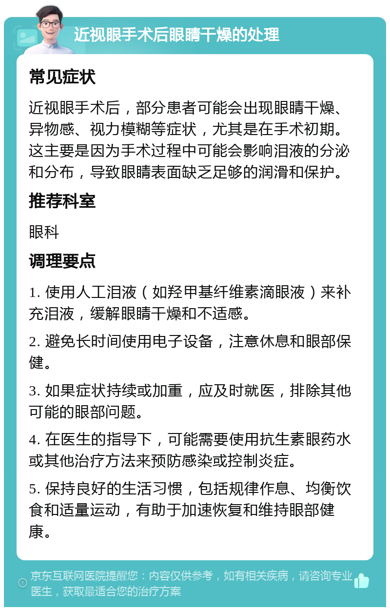 近视眼手术后眼睛干燥的处理 常见症状 近视眼手术后，部分患者可能会出现眼睛干燥、异物感、视力模糊等症状，尤其是在手术初期。这主要是因为手术过程中可能会影响泪液的分泌和分布，导致眼睛表面缺乏足够的润滑和保护。 推荐科室 眼科 调理要点 1. 使用人工泪液（如羟甲基纤维素滴眼液）来补充泪液，缓解眼睛干燥和不适感。 2. 避免长时间使用电子设备，注意休息和眼部保健。 3. 如果症状持续或加重，应及时就医，排除其他可能的眼部问题。 4. 在医生的指导下，可能需要使用抗生素眼药水或其他治疗方法来预防感染或控制炎症。 5. 保持良好的生活习惯，包括规律作息、均衡饮食和适量运动，有助于加速恢复和维持眼部健康。