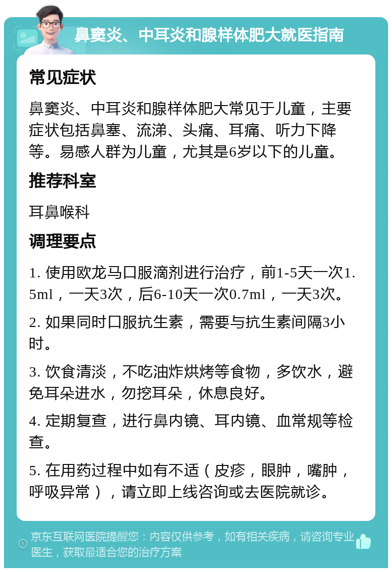 鼻窦炎、中耳炎和腺样体肥大就医指南 常见症状 鼻窦炎、中耳炎和腺样体肥大常见于儿童，主要症状包括鼻塞、流涕、头痛、耳痛、听力下降等。易感人群为儿童，尤其是6岁以下的儿童。 推荐科室 耳鼻喉科 调理要点 1. 使用欧龙马口服滴剂进行治疗，前1-5天一次1.5ml，一天3次，后6-10天一次0.7ml，一天3次。 2. 如果同时口服抗生素，需要与抗生素间隔3小时。 3. 饮食清淡，不吃油炸烘烤等食物，多饮水，避免耳朵进水，勿挖耳朵，休息良好。 4. 定期复查，进行鼻内镜、耳内镜、血常规等检查。 5. 在用药过程中如有不适（皮疹，眼肿，嘴肿，呼吸异常），请立即上线咨询或去医院就诊。