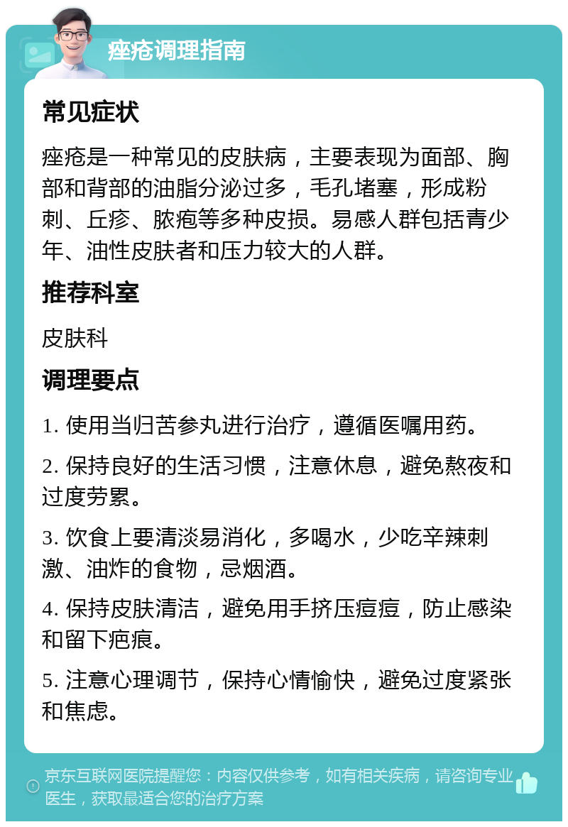 痤疮调理指南 常见症状 痤疮是一种常见的皮肤病，主要表现为面部、胸部和背部的油脂分泌过多，毛孔堵塞，形成粉刺、丘疹、脓疱等多种皮损。易感人群包括青少年、油性皮肤者和压力较大的人群。 推荐科室 皮肤科 调理要点 1. 使用当归苦参丸进行治疗，遵循医嘱用药。 2. 保持良好的生活习惯，注意休息，避免熬夜和过度劳累。 3. 饮食上要清淡易消化，多喝水，少吃辛辣刺激、油炸的食物，忌烟酒。 4. 保持皮肤清洁，避免用手挤压痘痘，防止感染和留下疤痕。 5. 注意心理调节，保持心情愉快，避免过度紧张和焦虑。