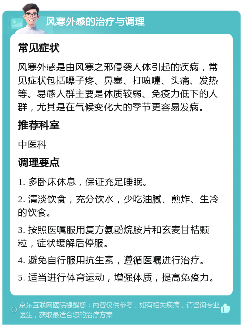 风寒外感的治疗与调理 常见症状 风寒外感是由风寒之邪侵袭人体引起的疾病，常见症状包括嗓子疼、鼻塞、打喷嚏、头痛、发热等。易感人群主要是体质较弱、免疫力低下的人群，尤其是在气候变化大的季节更容易发病。 推荐科室 中医科 调理要点 1. 多卧床休息，保证充足睡眠。 2. 清淡饮食，充分饮水，少吃油腻、煎炸、生冷的饮食。 3. 按照医嘱服用复方氨酚烷胺片和玄麦甘桔颗粒，症状缓解后停服。 4. 避免自行服用抗生素，遵循医嘱进行治疗。 5. 适当进行体育运动，增强体质，提高免疫力。