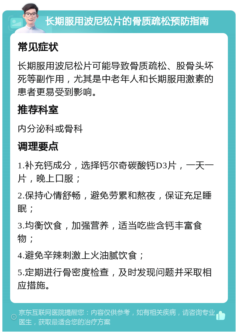 长期服用波尼松片的骨质疏松预防指南 常见症状 长期服用波尼松片可能导致骨质疏松、股骨头坏死等副作用，尤其是中老年人和长期服用激素的患者更易受到影响。 推荐科室 内分泌科或骨科 调理要点 1.补充钙成分，选择钙尔奇碳酸钙D3片，一天一片，晚上口服； 2.保持心情舒畅，避免劳累和熬夜，保证充足睡眠； 3.均衡饮食，加强营养，适当吃些含钙丰富食物； 4.避免辛辣刺激上火油腻饮食； 5.定期进行骨密度检查，及时发现问题并采取相应措施。