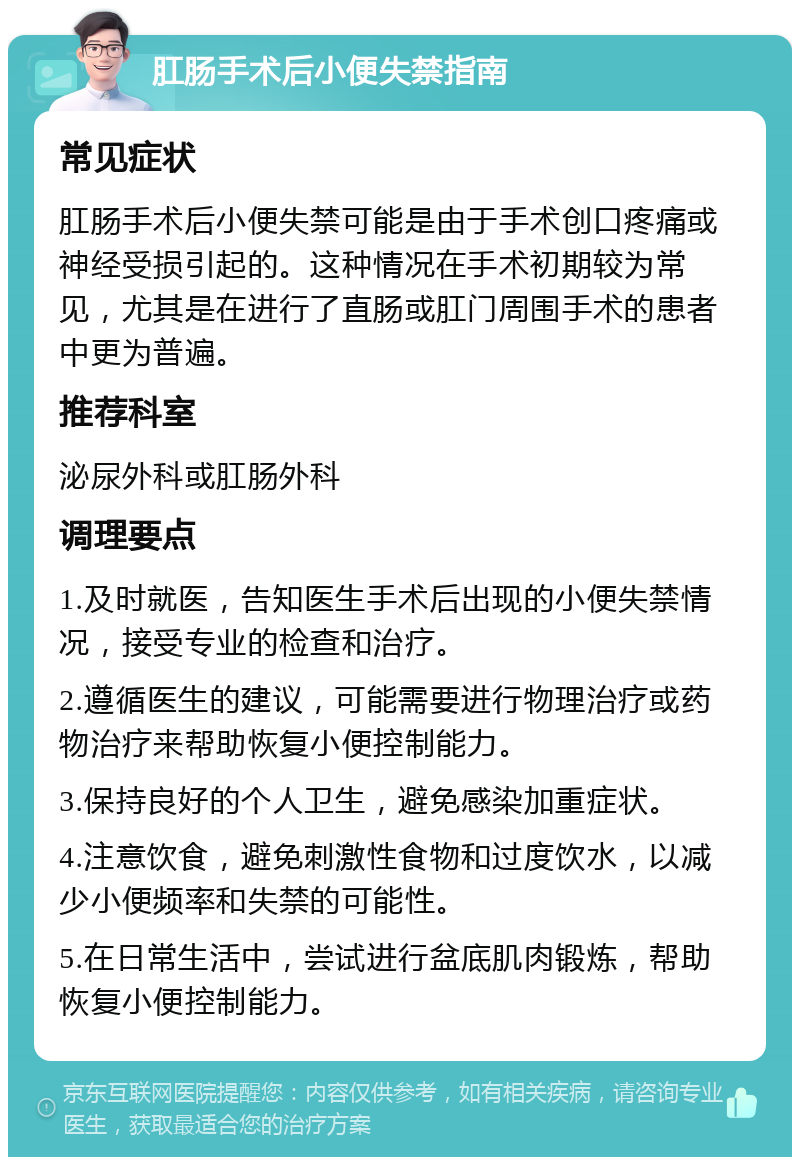 肛肠手术后小便失禁指南 常见症状 肛肠手术后小便失禁可能是由于手术创口疼痛或神经受损引起的。这种情况在手术初期较为常见，尤其是在进行了直肠或肛门周围手术的患者中更为普遍。 推荐科室 泌尿外科或肛肠外科 调理要点 1.及时就医，告知医生手术后出现的小便失禁情况，接受专业的检查和治疗。 2.遵循医生的建议，可能需要进行物理治疗或药物治疗来帮助恢复小便控制能力。 3.保持良好的个人卫生，避免感染加重症状。 4.注意饮食，避免刺激性食物和过度饮水，以减少小便频率和失禁的可能性。 5.在日常生活中，尝试进行盆底肌肉锻炼，帮助恢复小便控制能力。