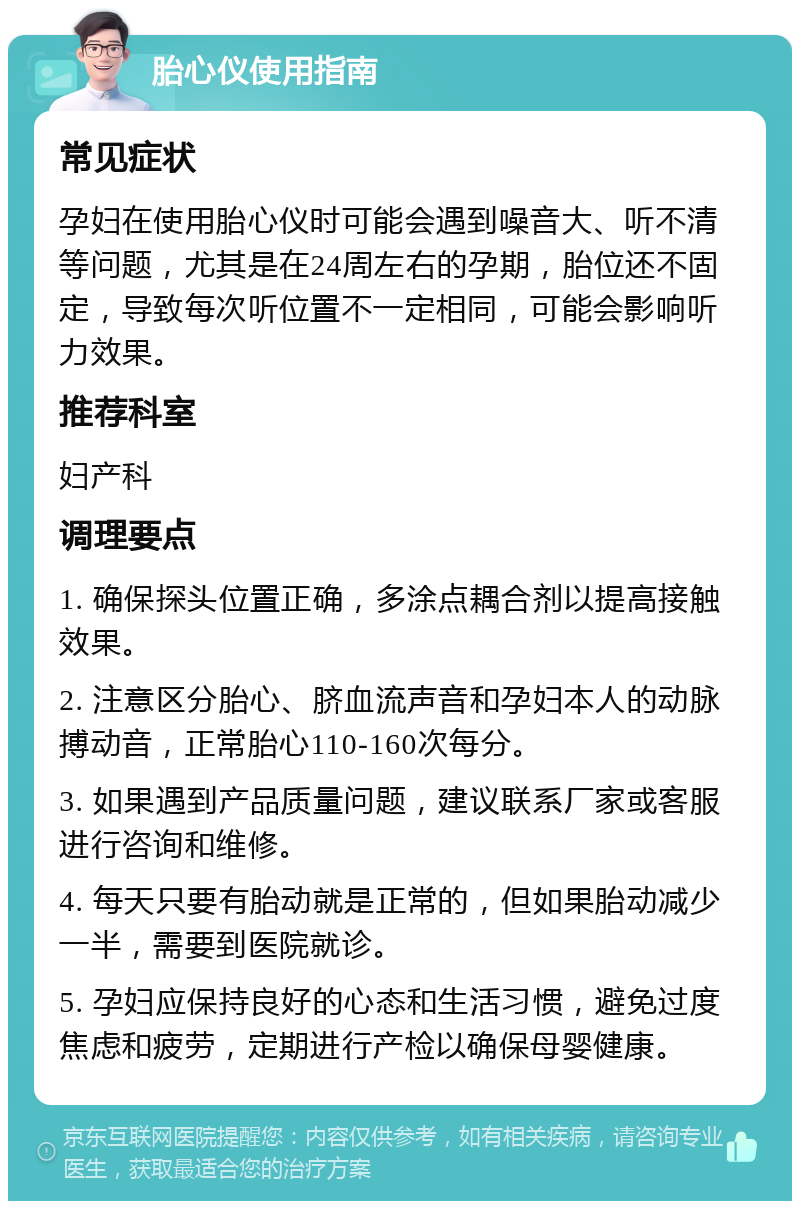 胎心仪使用指南 常见症状 孕妇在使用胎心仪时可能会遇到噪音大、听不清等问题，尤其是在24周左右的孕期，胎位还不固定，导致每次听位置不一定相同，可能会影响听力效果。 推荐科室 妇产科 调理要点 1. 确保探头位置正确，多涂点耦合剂以提高接触效果。 2. 注意区分胎心、脐血流声音和孕妇本人的动脉搏动音，正常胎心110-160次每分。 3. 如果遇到产品质量问题，建议联系厂家或客服进行咨询和维修。 4. 每天只要有胎动就是正常的，但如果胎动减少一半，需要到医院就诊。 5. 孕妇应保持良好的心态和生活习惯，避免过度焦虑和疲劳，定期进行产检以确保母婴健康。